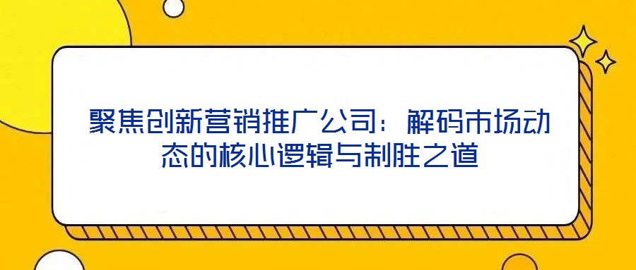 聚焦创新营销推广公司：解码市场动态的核心逻辑与制胜之道