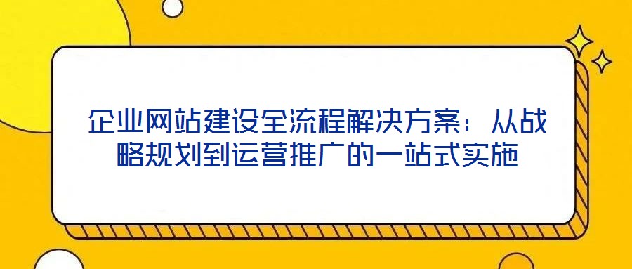 企业网站建设全流程解决方案：从战略规划到运营推广的一站式实施