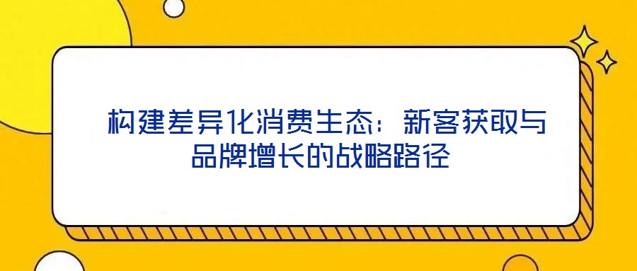 构建差异化消费生态：新客获取与品牌增长的战略路径