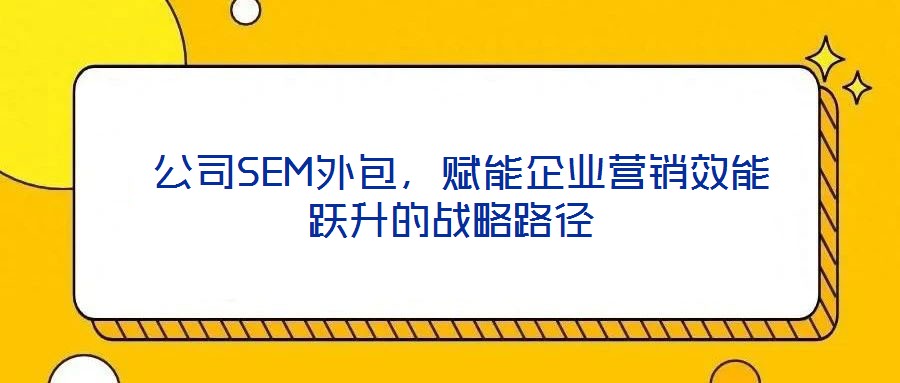  公司SEM外包，赋能企业营销效能跃升的战略路径