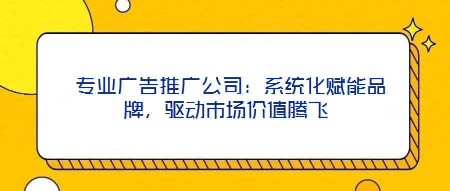  专业广告推广公司：系统化赋能品牌，驱动市场价值腾飞
