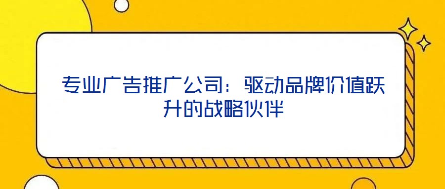 专业广告推广公司：驱动品牌价值跃升的战略伙伴