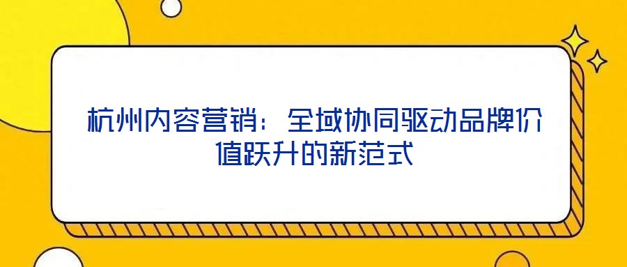 杭州内容营销：全域协同驱动品牌价值跃升的新范式