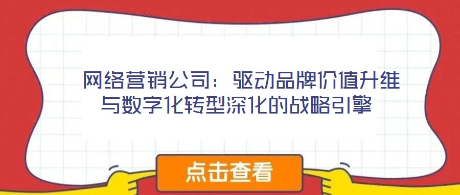  网络营销公司：驱动品牌价值升维与数字化转型深化的战略引擎