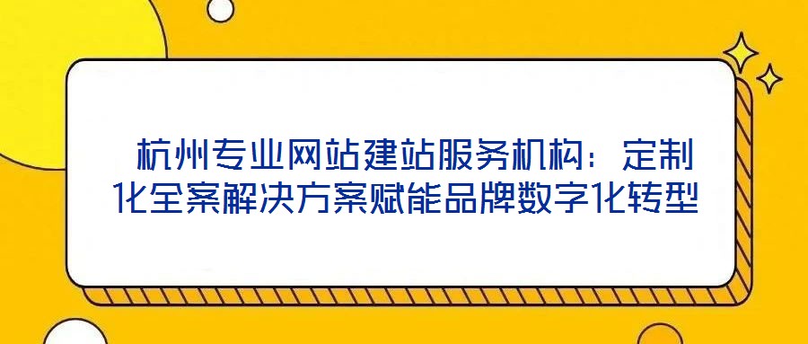  杭州专业网站建站服务机构：定制化全案解决方案赋能品牌数字化转型