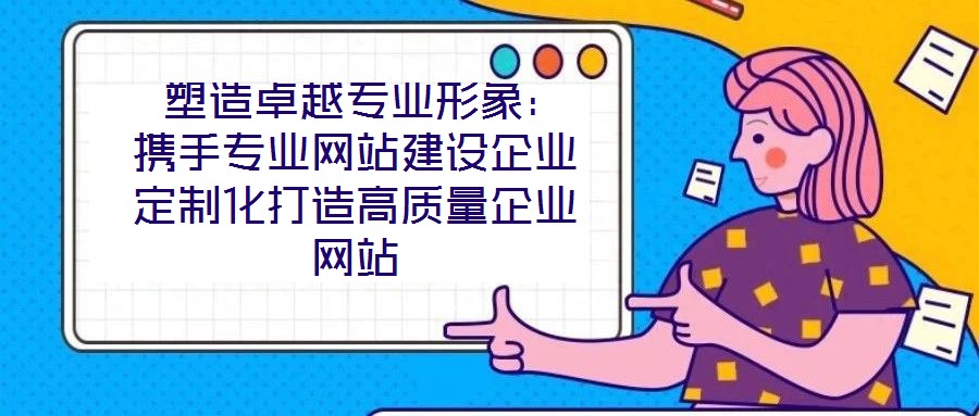  塑造卓越专业形象：携手专业网站建设企业定制化打造高质量企业网站