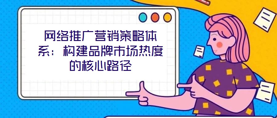 网络推广营销策略体系：构建品牌市场热度的核心路径