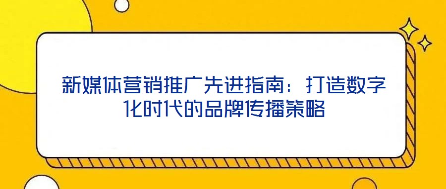 新媒体营销推广先进指南：打造数字化时代的品牌传播策略