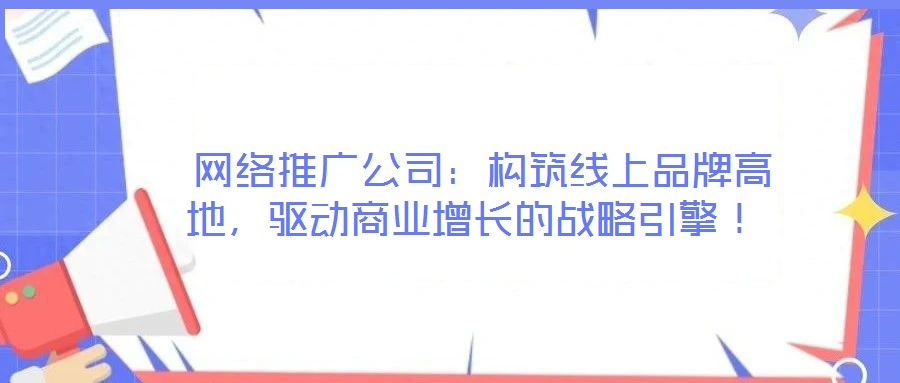  网络推广公司：构筑线上品牌高地，驱动商业增长的战略引擎！