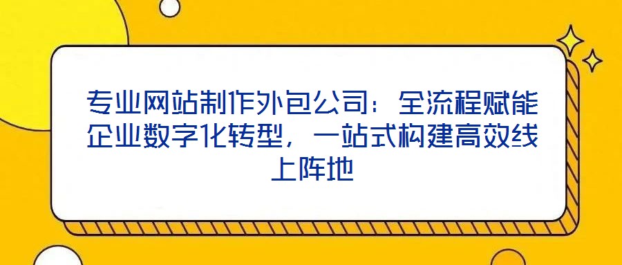 专业网站制作外包公司：全流程赋能企业数字化转型，一站式构建高效线上阵地