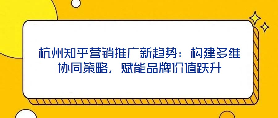 杭州知乎营销推广新趋势：构建多维协同策略，赋能品牌价值跃升