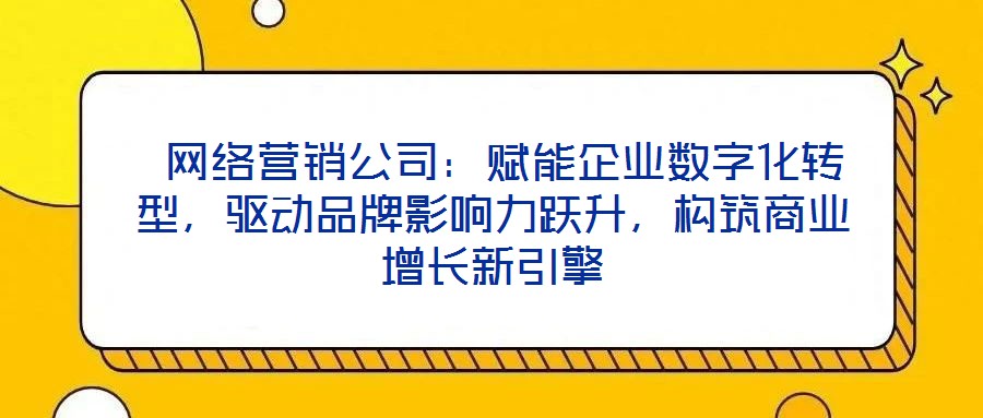  网络营销公司：赋能企业数字化转型，驱动品牌影响力跃升，构筑商业增长新引擎