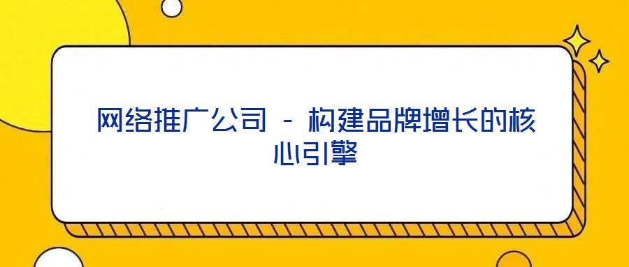 网络推广公司 - 构建品牌增长的核心引擎