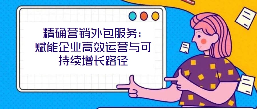  精确营销外包服务：赋能企业高效运营与可持续增长路径