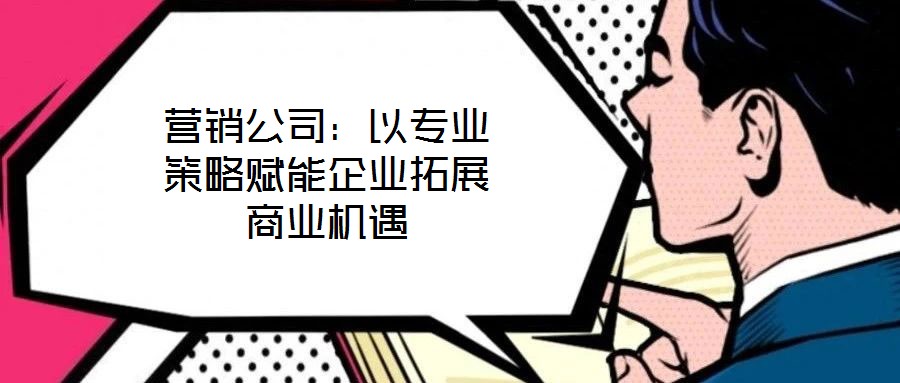 营销公司：以专业策略赋能企业拓展商业机遇