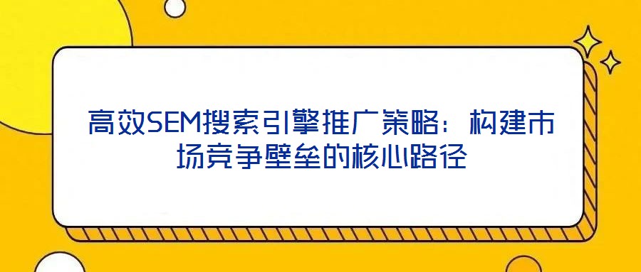 高效SEM搜索引擎推广策略：构建市场竞争壁垒的核心路径