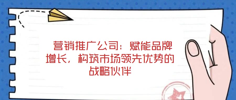  营销推广公司：赋能品牌增长，构筑市场领先优势的战略伙伴