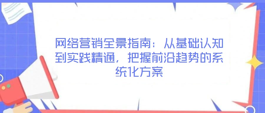 网络营销全景指南：从基础认知到实践精通，把握前沿趋势的系统化方案