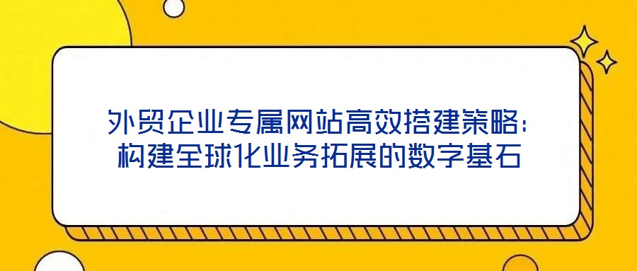  外贸企业专属网站高效搭建策略：构建全球化业务拓展的数字基石