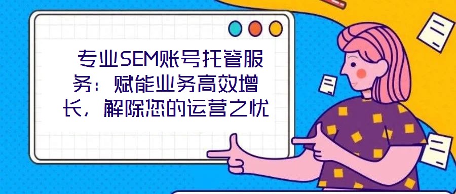  专业SEM账号托管服务：赋能业务高效增长，解除您的运营之忧