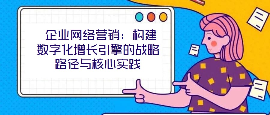  企业网络营销：构建数字化增长引擎的战略路径与核心实践