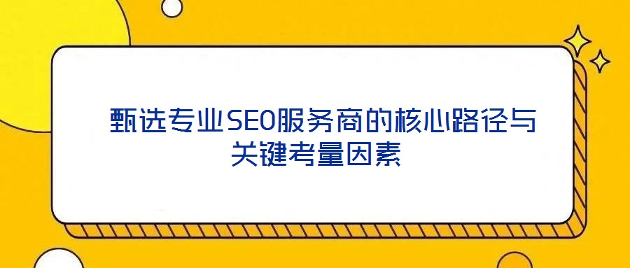  甄选专业SEO服务商的核心路径与关键考量因素