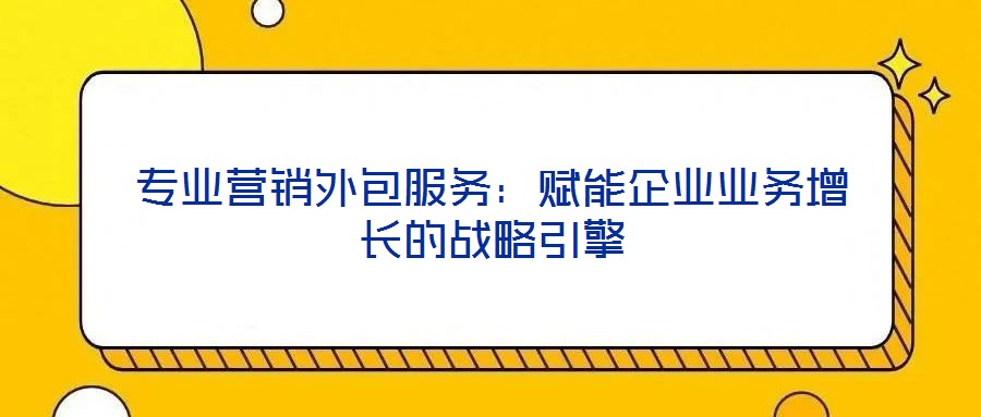 专业营销外包服务：赋能企业业务增长的战略引擎