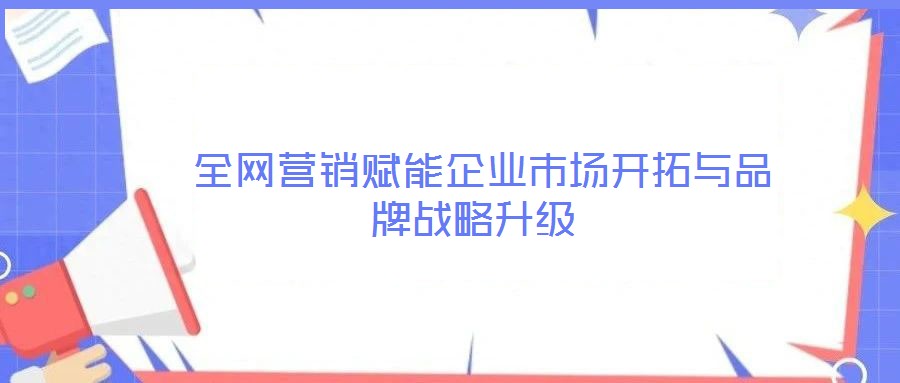  全网营销赋能企业市场开拓与品牌战略升级