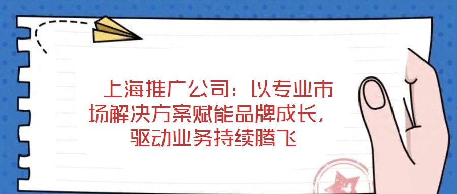  上海推广公司：以专业市场解决方案赋能品牌成长，驱动业务持续腾飞