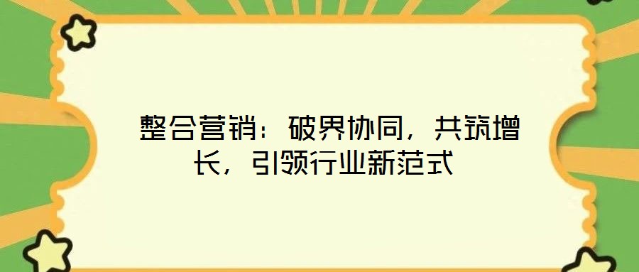  整合营销：破界协同，共筑增长，引领行业新范式
