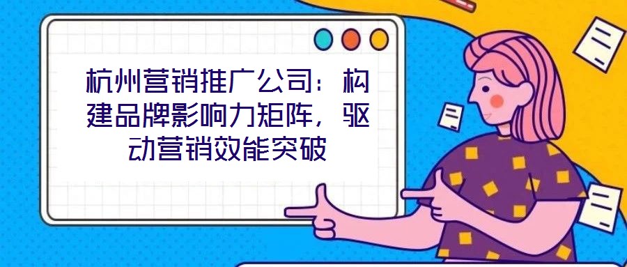 杭州营销推广公司：构建品牌影响力矩阵，驱动营销效能突破