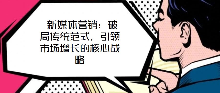  新媒体营销：破局传统范式，引领市场增长的核心战略
