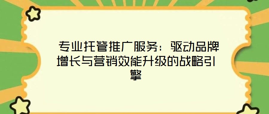  专业托管推广服务：驱动品牌增长与营销效能升级的战略引擎