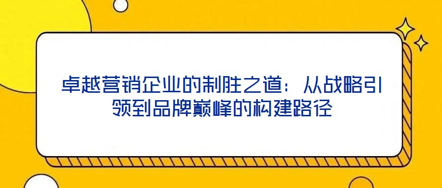 卓越营销企业的制胜之道：从战略引领到品牌巅峰的构建路径