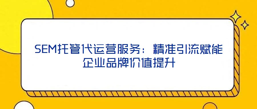 SEM托管代运营服务：精准引流赋能企业品牌价值提升