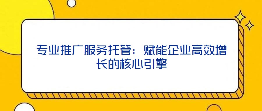 专业推广服务托管：赋能企业高效增长的核心引擎