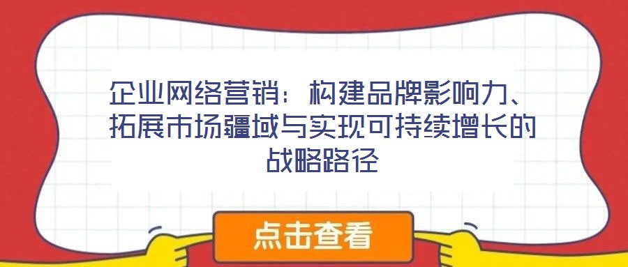 企业网络营销：构建品牌影响力、拓展市场疆域与实现可持续增长的战略路径