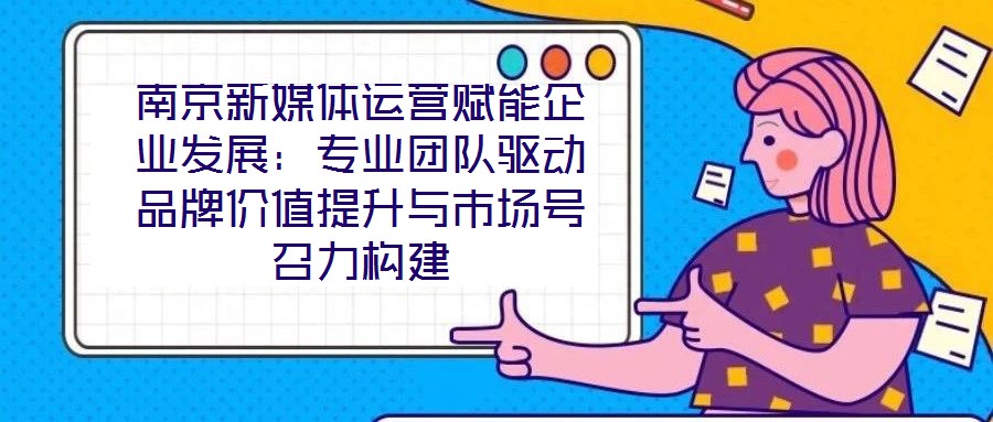 南京新媒体运营赋能企业发展：专业团队驱动品牌价值提升与市场号召力构建