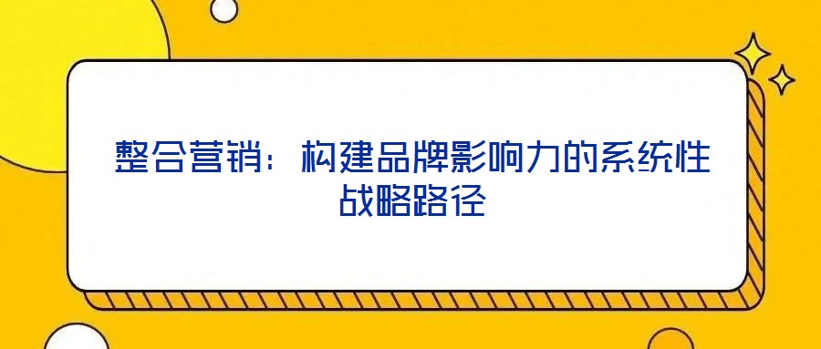整合营销：构建品牌影响力的系统性战略路径