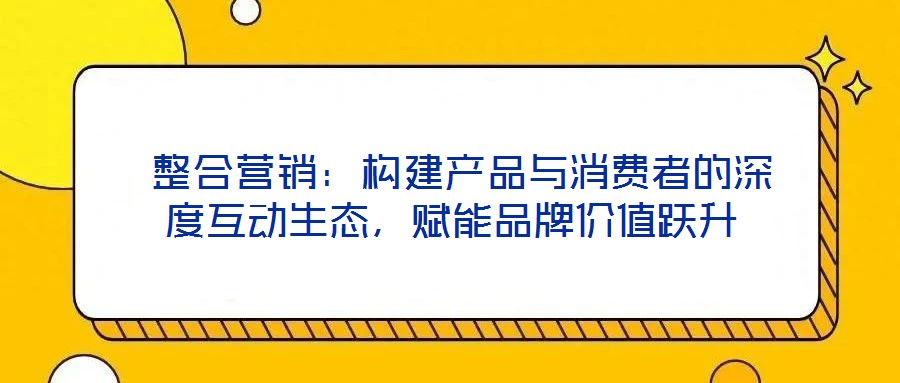  整合营销：构建产品与消费者的深度互动生态，赋能品牌价值跃升