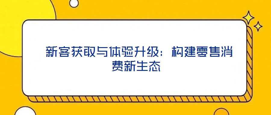  新客获取与体验升级：构建零售消费新生态
