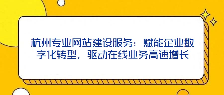 杭州专业网站建设服务：赋能企业数字化转型，驱动在线业务高速增长