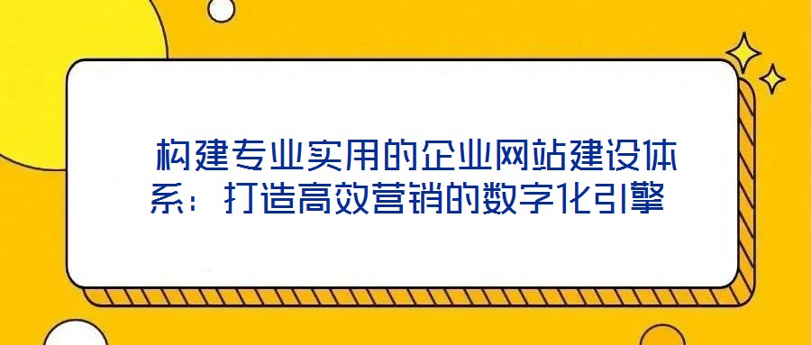  构建专业实用的企业网站建设体系：打造高效营销的数字化引擎