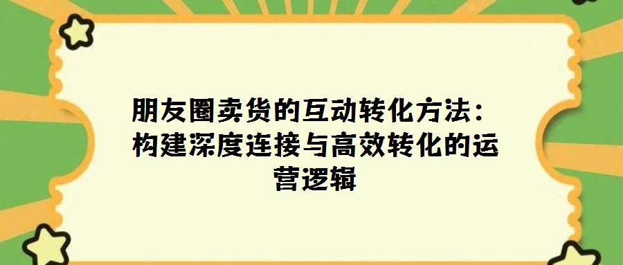 朋友圈卖货的互动转化方法：构建深度连接与高效转化的运营逻辑