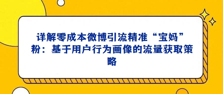 详解零成本微博引流精准“宝妈”粉：基于用户行为画像的流量获取策略
