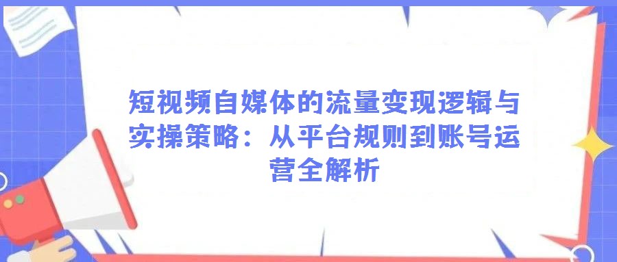短视频自媒体的流量变现逻辑与实操策略：从平台规则到账号运营全解析