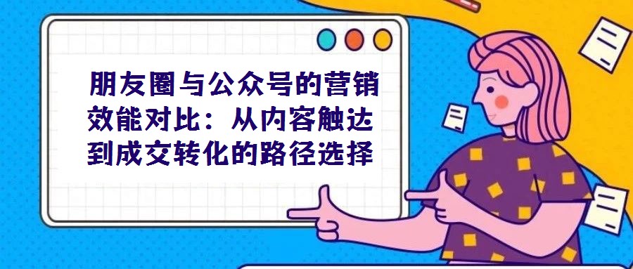 朋友圈与公众号的营销效能对比:从内容触达到成交转化的路径选择